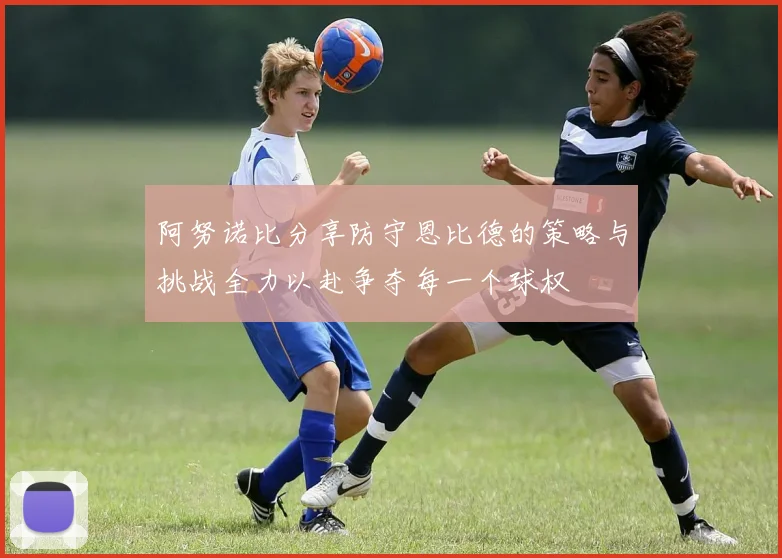 阿努诺比分享防守恩比德的策略与挑战全力以赴争夺每一个球权