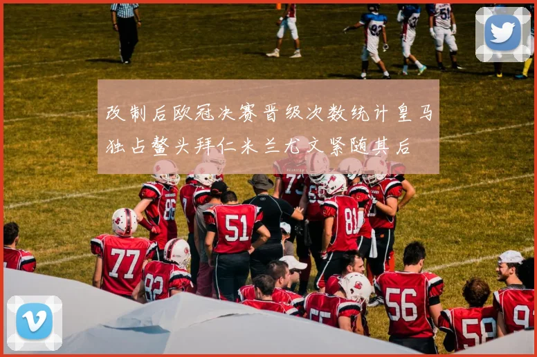 改制后欧冠决赛晋级次数统计皇马独占鳌头拜仁米兰尤文紧随其后