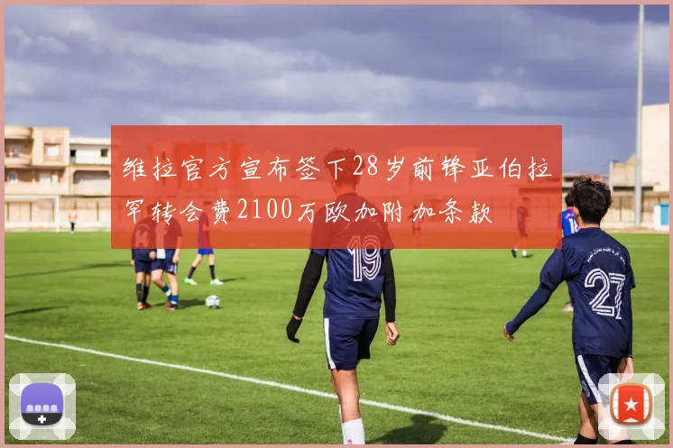 维拉官方宣布签下28岁前锋亚伯拉罕转会费2100万欧加附加条款