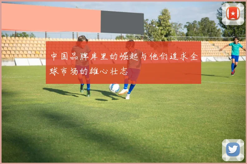 中国品牌库里的崛起与他们追求全球市场的雄心壮志