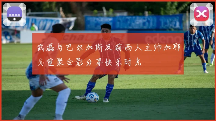 武磊与巴尔加斯及前西人主帅加耶戈重聚合影分享快乐时光