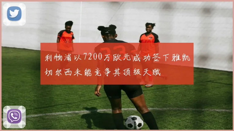 利物浦以7200万欧元成功签下雅凯切尔西未能竞争其顶级天赋