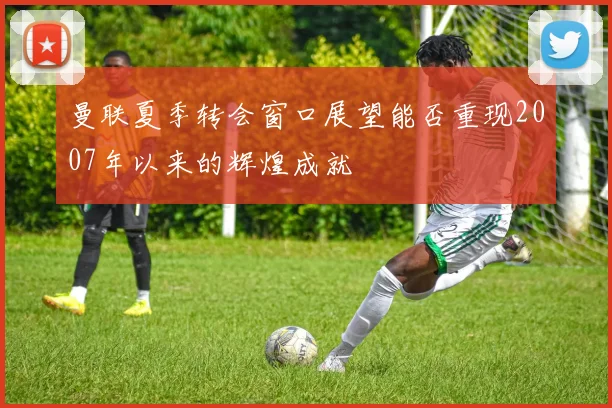 曼联夏季转会窗口展望能否重现2007年以来的辉煌成就