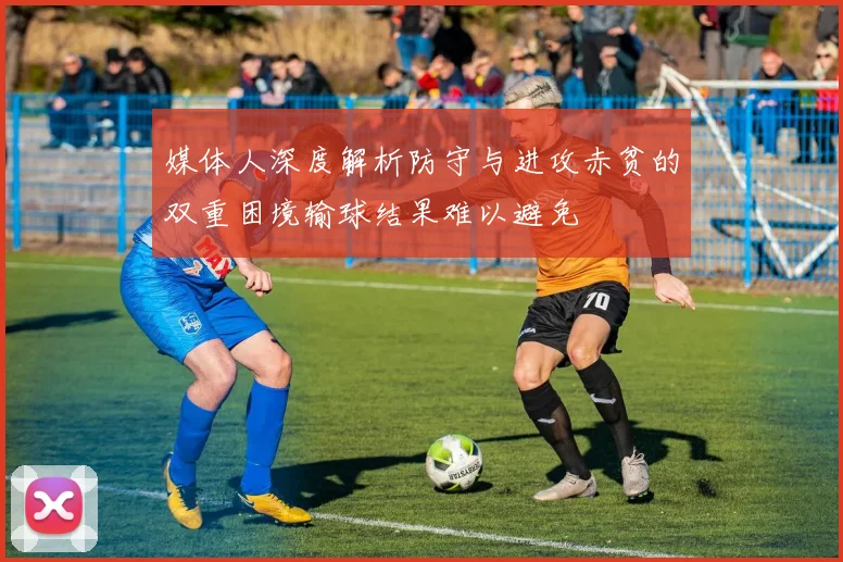 媒体人深度解析防守与进攻赤贫的双重困境输球结果难以避免