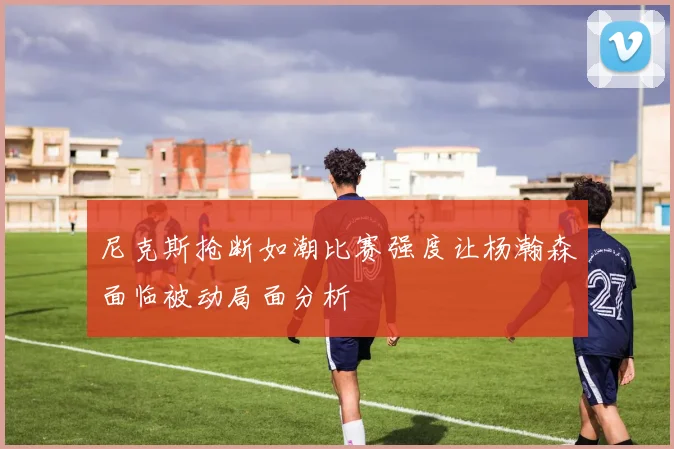 尼克斯抢断如潮比赛强度让杨瀚森面临被动局面分析