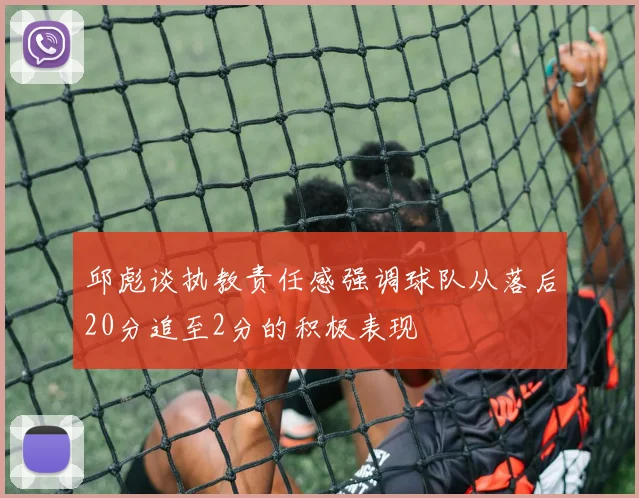 邱彪谈执教责任感强调球队从落后20分追至2分的积极表现