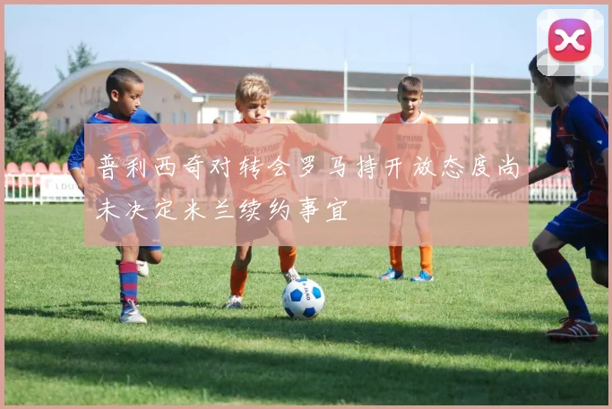 普利西奇对转会罗马持开放态度尚未决定米兰续约事宜