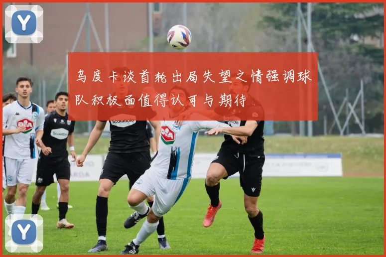乌度卡谈首轮出局失望之情强调球队积极面值得认可与期待