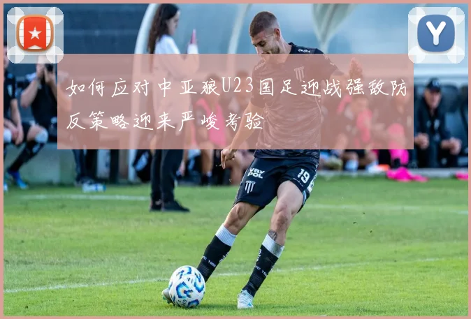 如何应对中亚狼U23国足迎战强敌防反策略迎来严峻考验