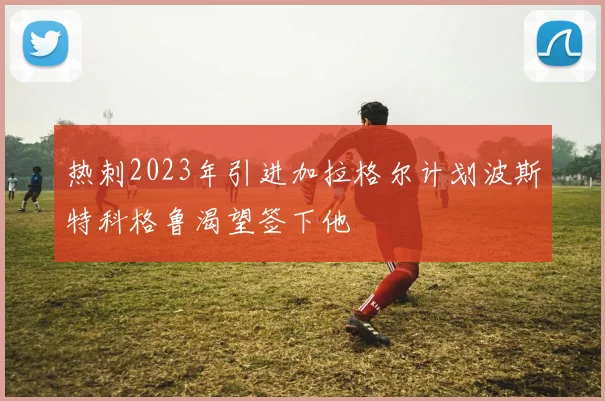 热刺2023年引进加拉格尔计划波斯特科格鲁渴望签下他