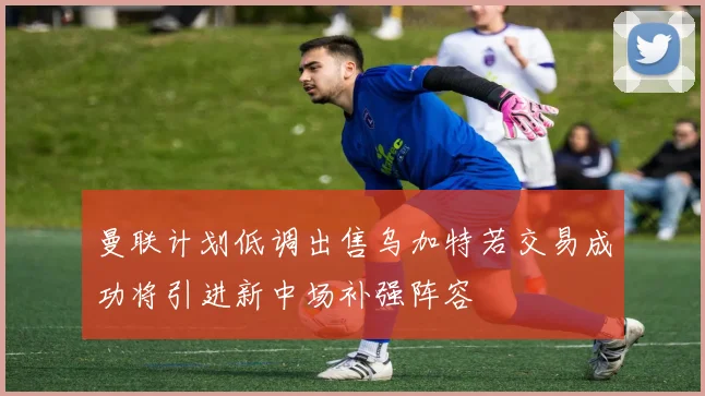 曼联计划低调出售乌加特若交易成功将引进新中场补强阵容