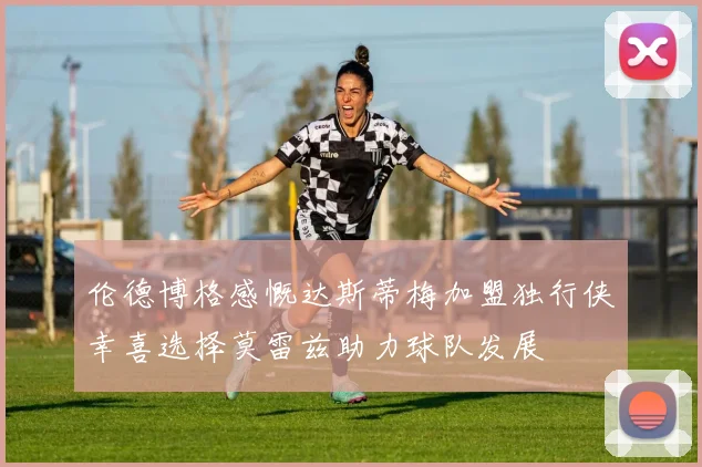 伦德博格感慨达斯蒂梅加盟独行侠幸喜选择莫雷兹助力球队发展